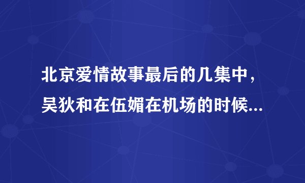 北京爱情故事最后的几集中，吴狄和在伍媚在机场的时候为什么不回头？？？
