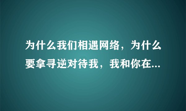 为什么我们相遇网络，为什么要拿寻逆对待我，我和你在一起，在一起的甜蜜，这会爱会埋在我心里……这首歌