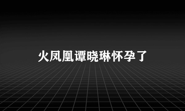 火凤凰谭晓琳怀孕了