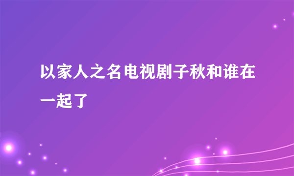 以家人之名电视剧子秋和谁在一起了