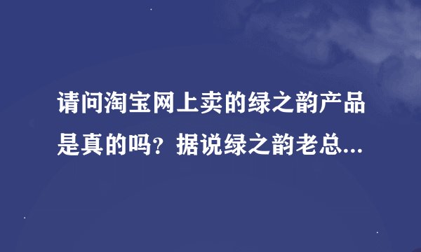 请问淘宝网上卖的绿之韵产品是真的吗？据说绿之韵老总承诺从来不在网上销售。