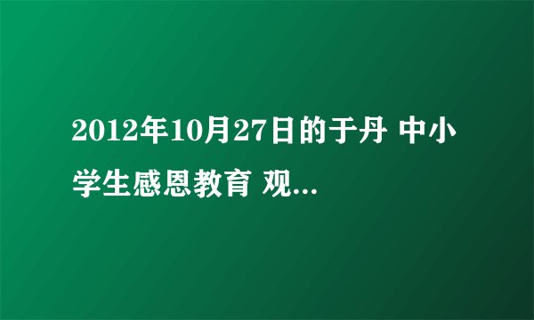 2012年10月27日的于丹 中小学生感恩教育 观后感300字左右就行急急急！！！