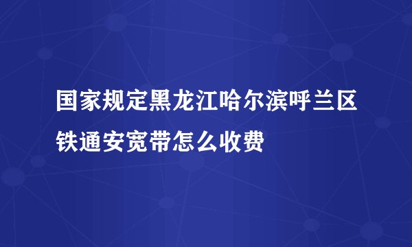 国家规定黑龙江哈尔滨呼兰区铁通安宽带怎么收费