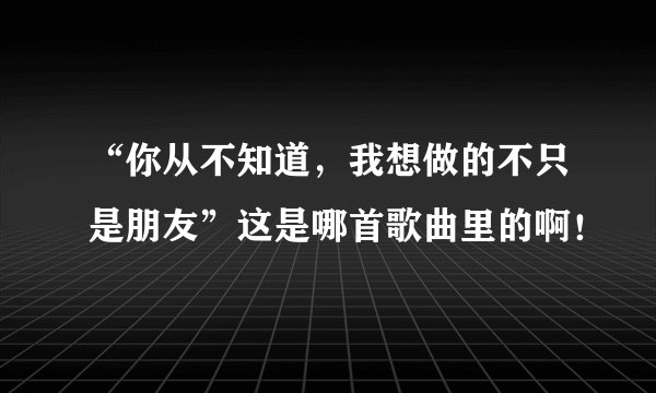 “你从不知道,我想做的不只是朋友”这是哪首歌曲里的啊!