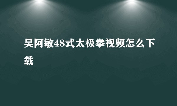 吴阿敏48式太极拳视频怎么下载