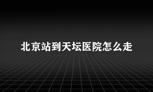 北京站到天坛医院怎么走