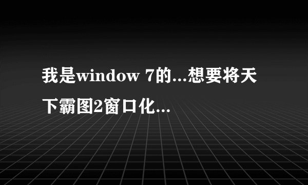 我是window 7的...想要将天下霸图2窗口化...但是怎么试都不行~请各位高手打救！