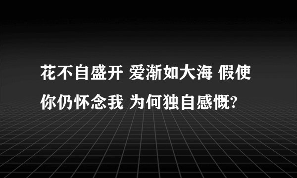 花不自盛开 爱渐如大海 假使你仍怀念我 为何独自感慨?