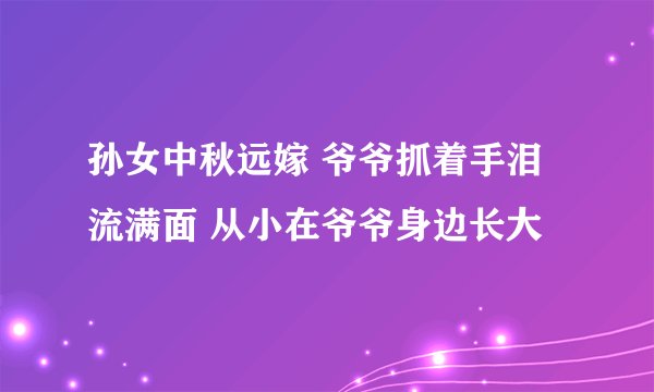 孙女中秋远嫁 爷爷抓着手泪流满面 从小在爷爷身边长大