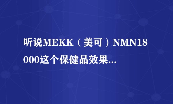 听说MEKK（美可）NMN18000这个保健品效果好，这是打广告还是有人用了确实好呀？