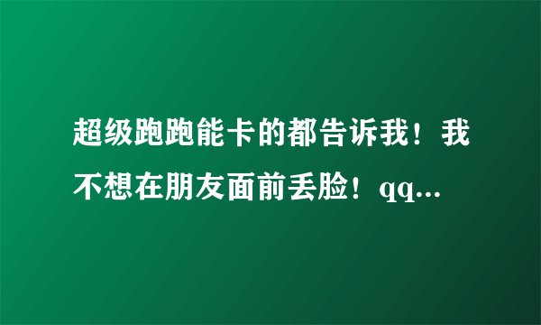 超级跑跑能卡的都告诉我！我不想在朋友面前丢脸！qq138186006,谢谢！