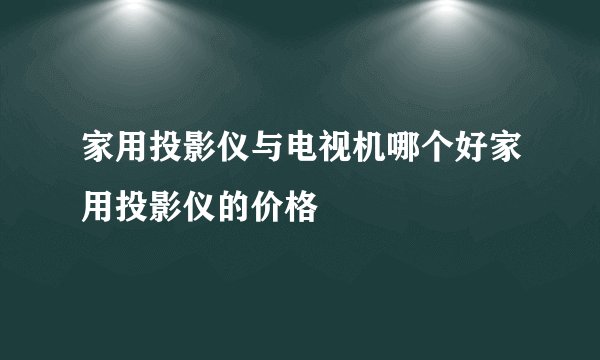 家用投影仪与电视机哪个好家用投影仪的价格