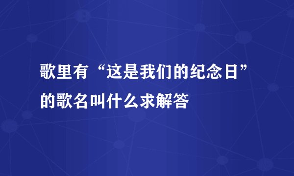歌里有“这是我们的纪念日”的歌名叫什么求解答