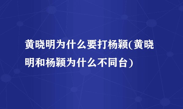 黄晓明为什么要打杨颖(黄晓明和杨颖为什么不同台)