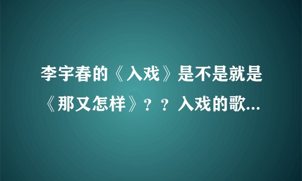 李宇春的《入戏》是不是就是《那又怎样》？？入戏的歌词貌似有两个版本啊。。