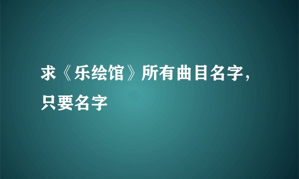 求《乐绘馆》所有曲目名字，只要名字