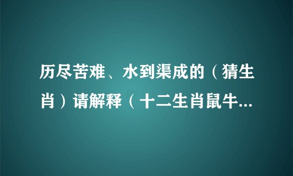 历尽苦难、水到渠成的（猜生肖）请解释（十二生肖鼠牛虎兔龙蛇马羊猴鸡狗猪）
