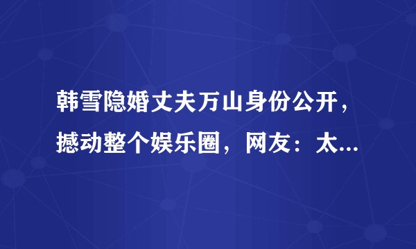 韩雪隐婚丈夫万山身份公开，撼动整个娱乐圈，网友：太低调了，他有啥来头？