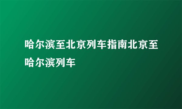 哈尔滨至北京列车指南北京至哈尔滨列车