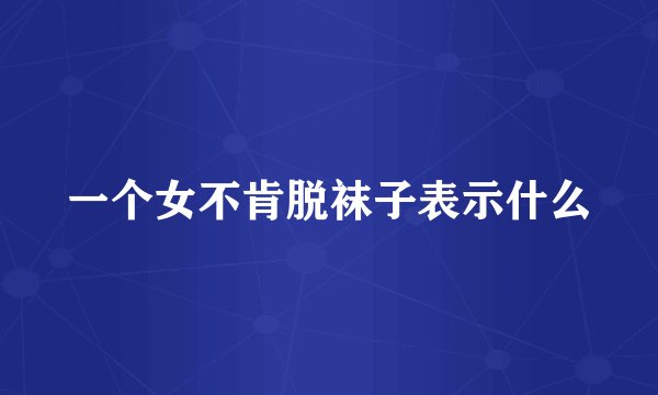 一个女不肯脱袜子表示什么