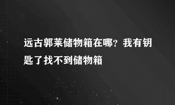 远古郭莱储物箱在哪？我有钥匙了找不到储物箱