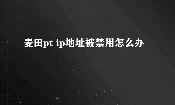 麦田pt ip地址被禁用怎么办