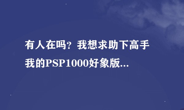 有人在吗？我想求助下高手 我的PSP1000好象版本5.00以上就是不知道怎么下载游戏 在百度找2天了下载的都玩