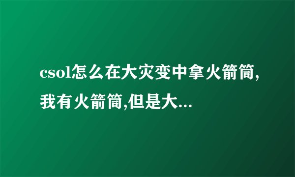 csol怎么在大灾变中拿火箭筒,我有火箭筒,但是大灾变没有地方卖?