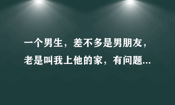 一个男生，差不多是男朋友，老是叫我上他的家，有问题吗?我已经上过2次，什麼也没发生，我还要上吗?