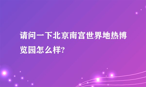 请问一下北京南宫世界地热博览园怎么样?