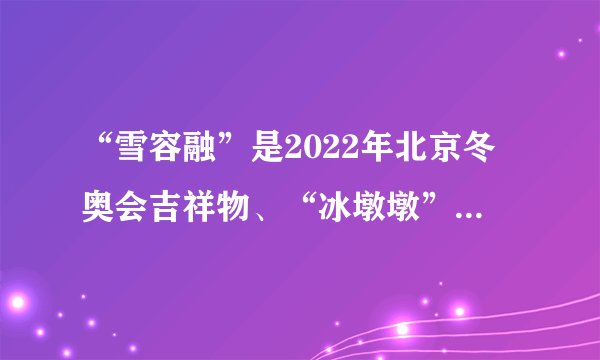 “雪容融”是2022年北京冬奥会吉祥物、“冰墩墩”是2022年北京冬残奥会吉祥物,是否正确?