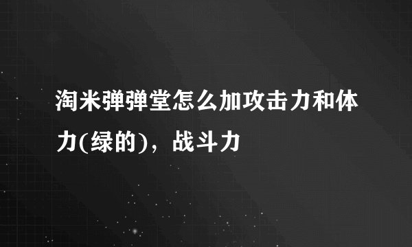 淘米弹弹堂怎么加攻击力和体力(绿的)，战斗力