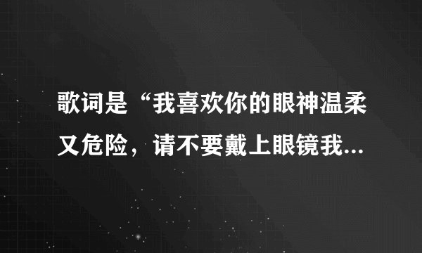 歌词是“我喜欢你的眼神温柔又危险，请不要戴上眼镜我会看不见。想要张开双手把你宝贝...”这是什么歌？
