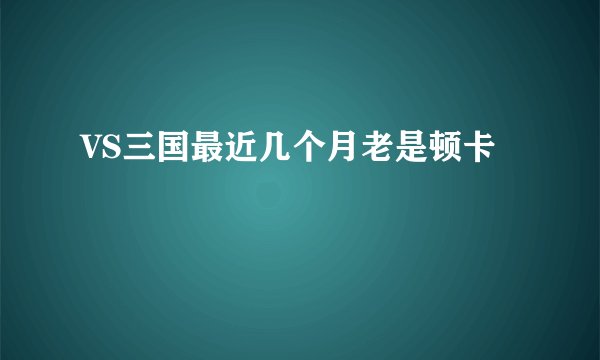 VS三国最近几个月老是顿卡