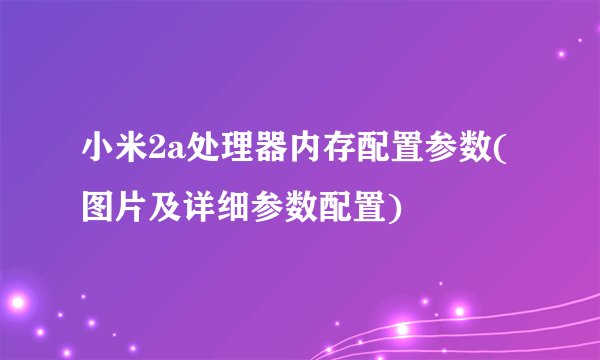 小米2a处理器内存配置参数(图片及详细参数配置)