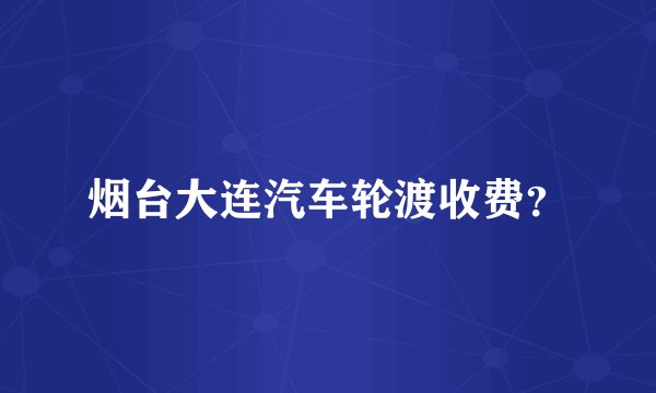 烟台大连汽车轮渡收费？