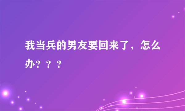 我当兵的男友要回来了，怎么办？？？