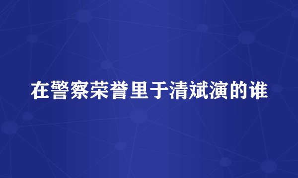 在警察荣誉里于清斌演的谁