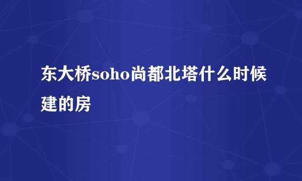 东大桥soho尚都北塔什么时候建的房