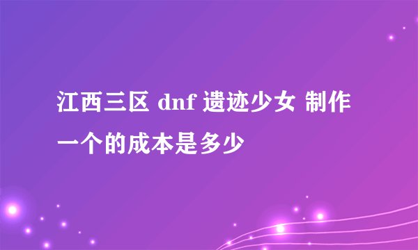 江西三区 dnf 遗迹少女 制作一个的成本是多少