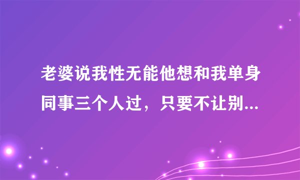 老婆说我性无能他想和我单身同事三个人过，只要不让别人知道就行了，