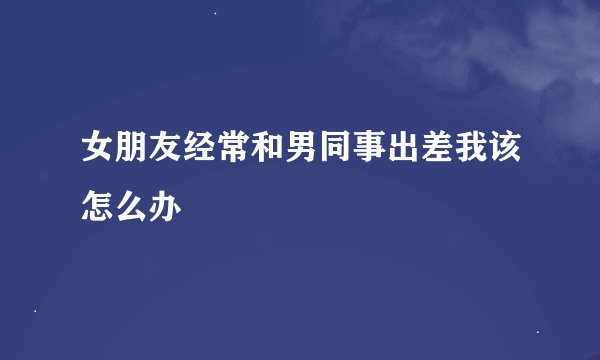 女朋友经常和男同事出差我该怎么办