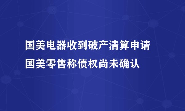 国美电器收到破产清算申请 国美零售称债权尚未确认