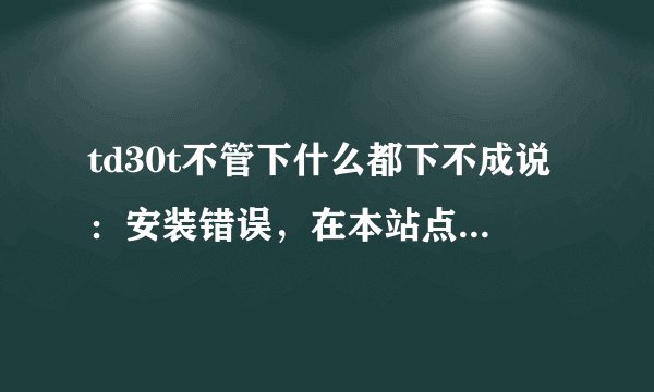 td30t不管下什么都下不成说：安装错误，在本站点上不能找到应用程序。可与应用程序供应商联系一获取更多信