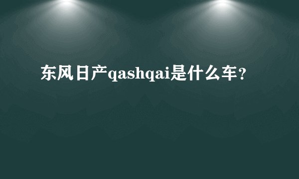 东风日产qashqai是什么车？