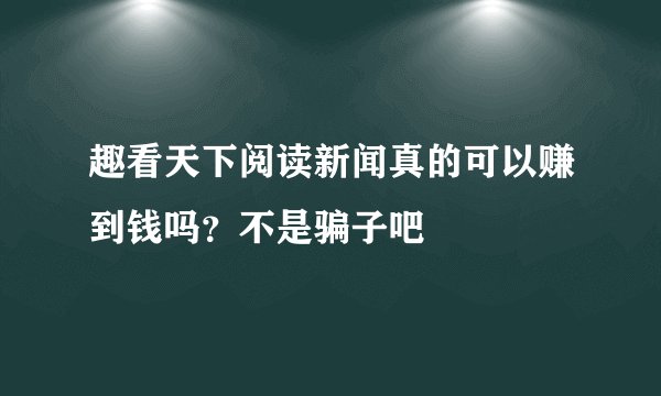 趣看天下阅读新闻真的可以赚到钱吗？不是骗子吧