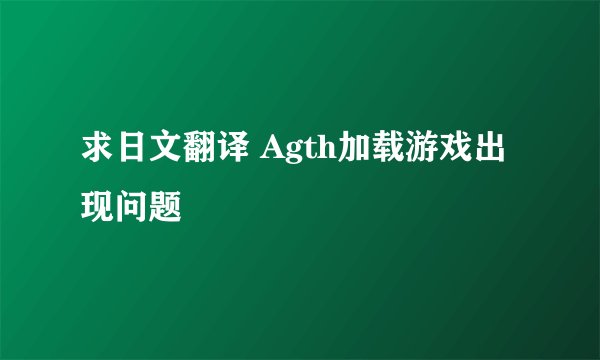 求日文翻译 Agth加载游戏出现问题