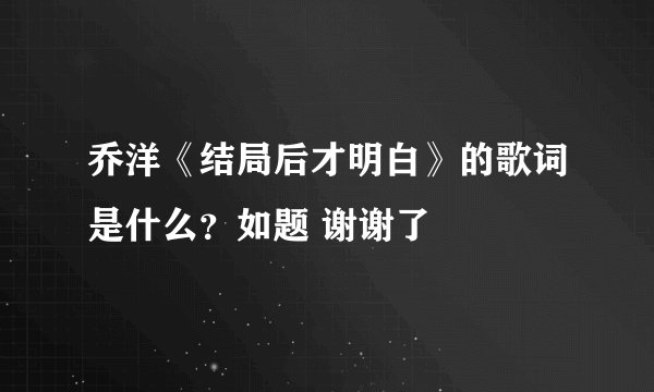 乔洋《结局后才明白》的歌词是什么？如题 谢谢了