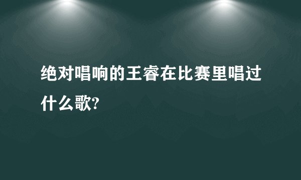 绝对唱响的王睿在比赛里唱过什么歌?