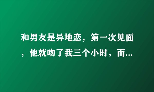 和男友是异地恋，第一次见面，他就吻了我三个小时，而且还说还没吻够。这个正常吗，